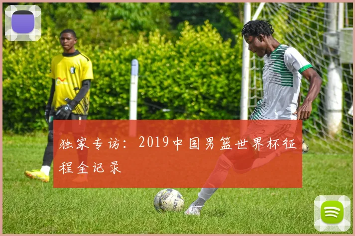 独家专访：2019中国男篮世界杯征程全记录