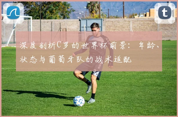 深度剖析C罗的世界杯前景：年龄、状态与葡萄牙队的战术适配