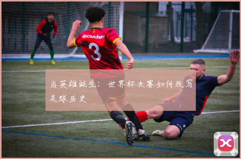 当英雄诞生：世界杯决赛如何改写足球历史