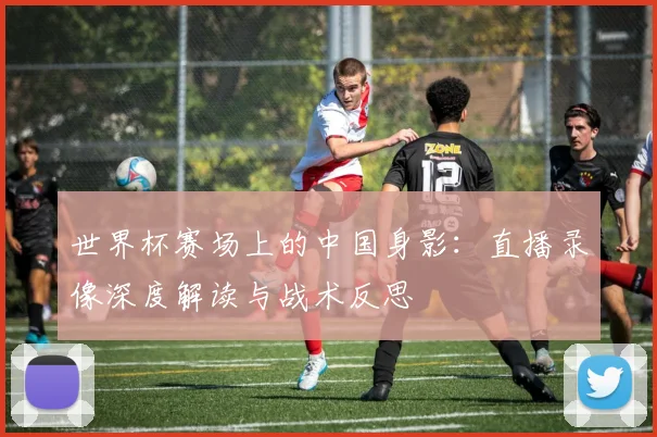 世界杯赛场上的中国身影:直播录像深度解读与战术反思