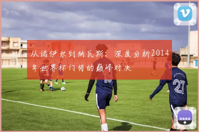 从诺伊尔到纳瓦斯：深度分析2014年世界杯门将的巅峰对决