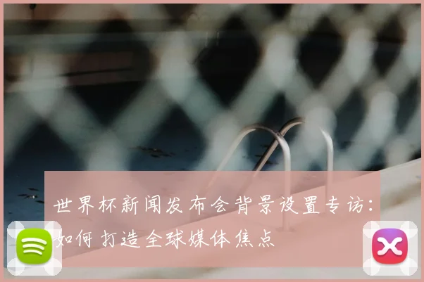世界杯新闻发布会背景设置专访：如何打造全球媒体焦点