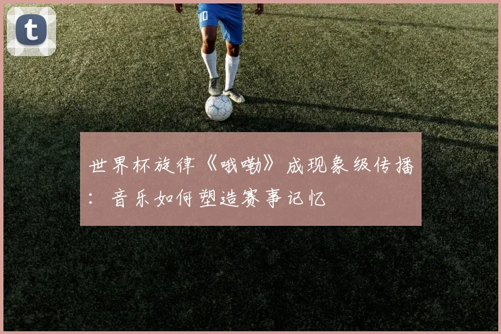 世界杯旋律《哦嘞》成现象级传播：音乐如何塑造赛事记忆