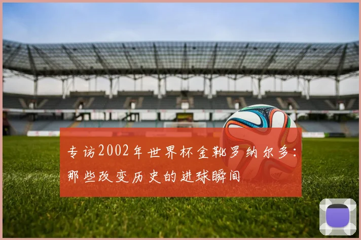 专访2002年世界杯金靴罗纳尔多:那些改变历史的进球瞬间