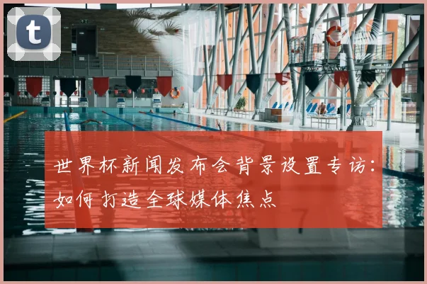 世界杯新闻发布会背景设置专访：如何打造全球媒体焦点