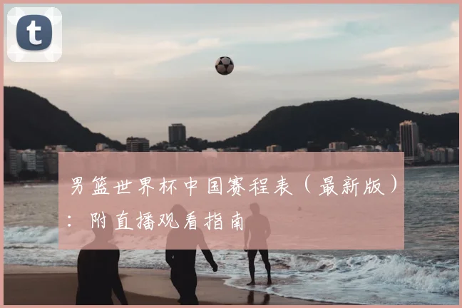 男篮世界杯中国赛程表(最新版):附直播观看指南