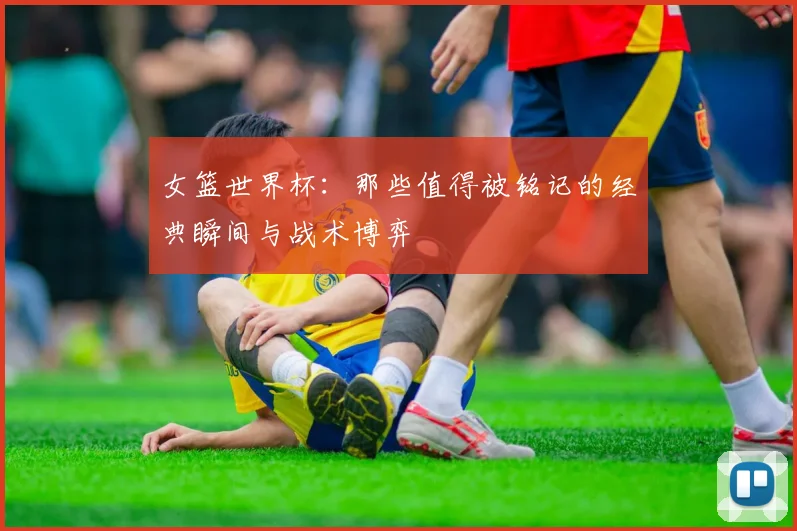 女篮世界杯:那些值得被铭记的经典瞬间与战术博弈