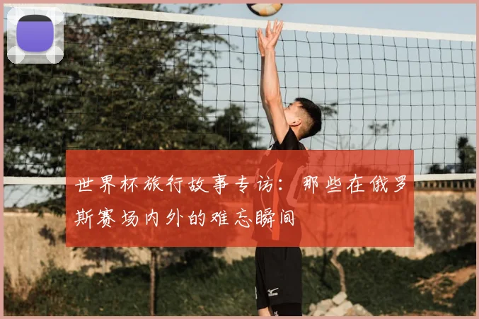 世界杯旅行故事专访：那些在俄罗斯赛场内外的难忘瞬间