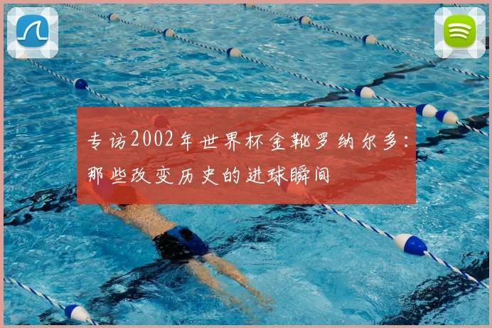 专访2002年世界杯金靴罗纳尔多:那些改变历史的进球瞬间