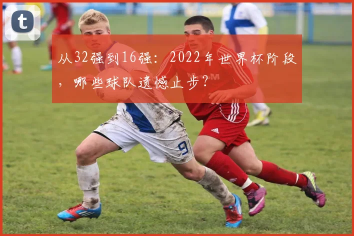 从32强到16强：2022年世界杯阶段，哪些球队遗憾止步？