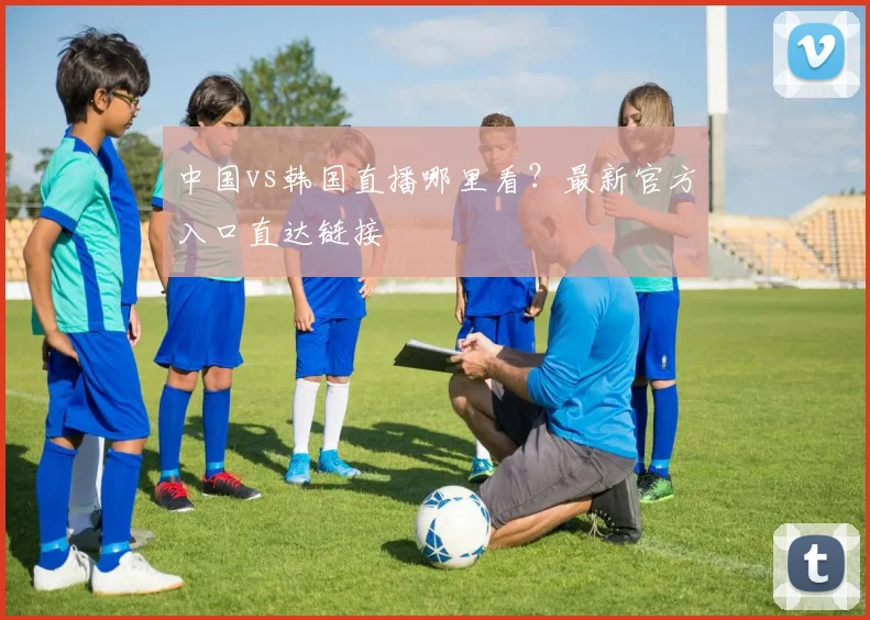 中国vs韩国直播哪里看？最新官方入口直达链接