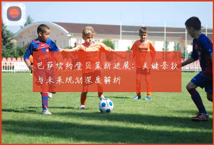 巴萨续约登贝莱新进展：关键条款与未来规划深度解析