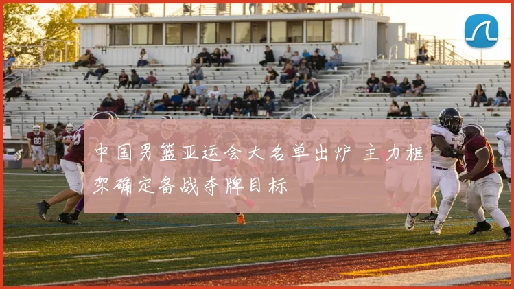 中国男篮亚运会大名单出炉 主力框架确定备战夺牌目标