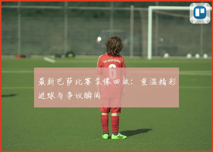 最新巴萨比赛录像回放:重温精彩进球与争议瞬间