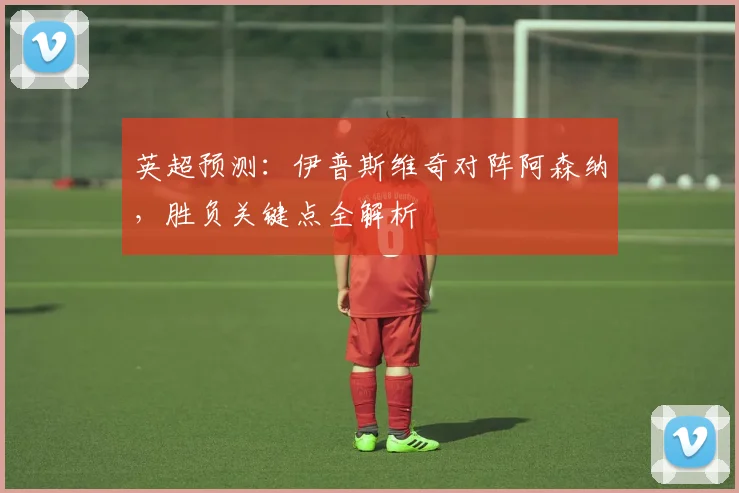 英超预测：伊普斯维奇对阵阿森纳，胜负关键点全解析