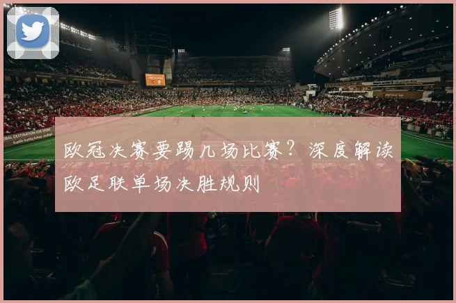 欧冠决赛要踢几场比赛？深度解读欧足联单场决胜规则