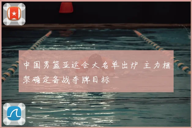 中国男篮亚运会大名单出炉 主力框架确定备战夺牌目标