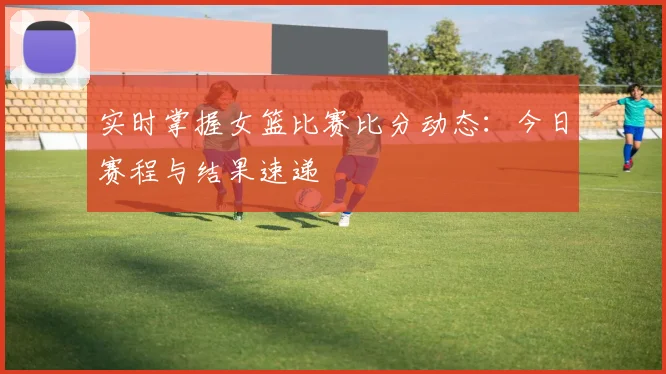 实时掌握女篮比赛比分动态:今日赛程与结果速递