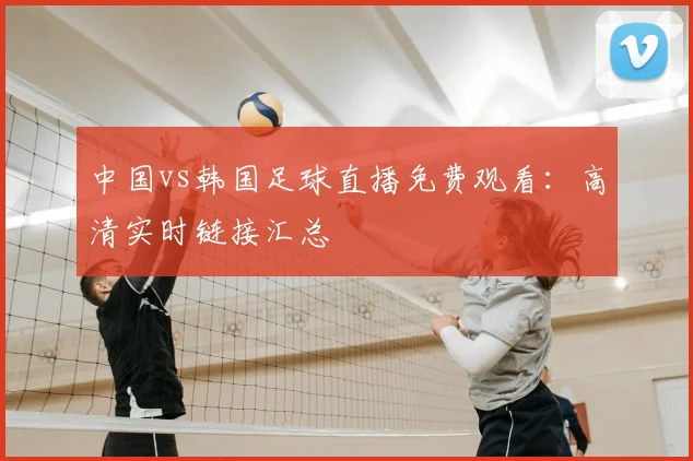 中国vs韩国足球直播免费观看:高清实时链接汇总