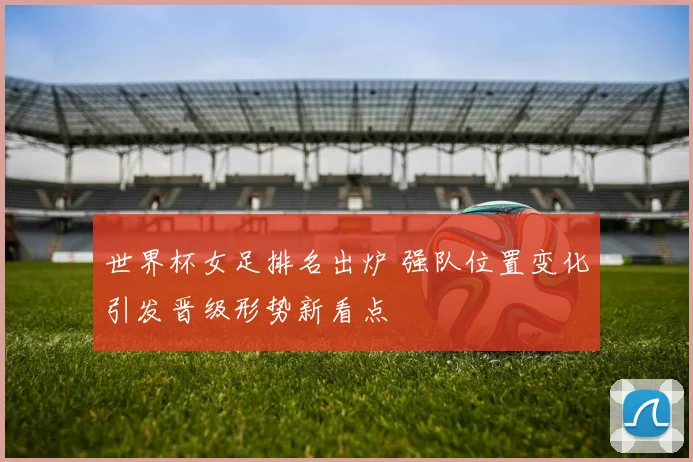 世界杯女足排名出炉 强队位置变化引发晋级形势新看点